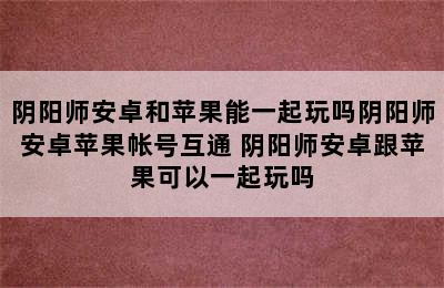 阴阳师安卓和苹果能一起玩吗阴阳师安卓苹果帐号互通 阴阳师安卓跟苹果可以一起玩吗